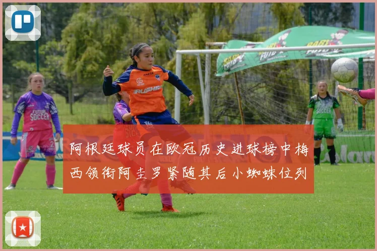 阿根廷球员在欧冠历史进球榜中梅西领衔阿圭罗紧随其后小蜘蛛位列第七