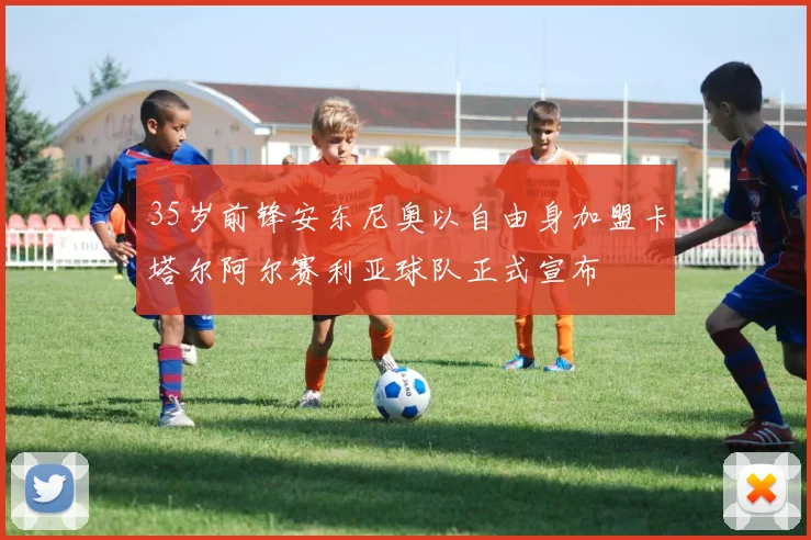 35岁前锋安东尼奥以自由身加盟卡塔尔阿尔赛利亚球队正式宣布