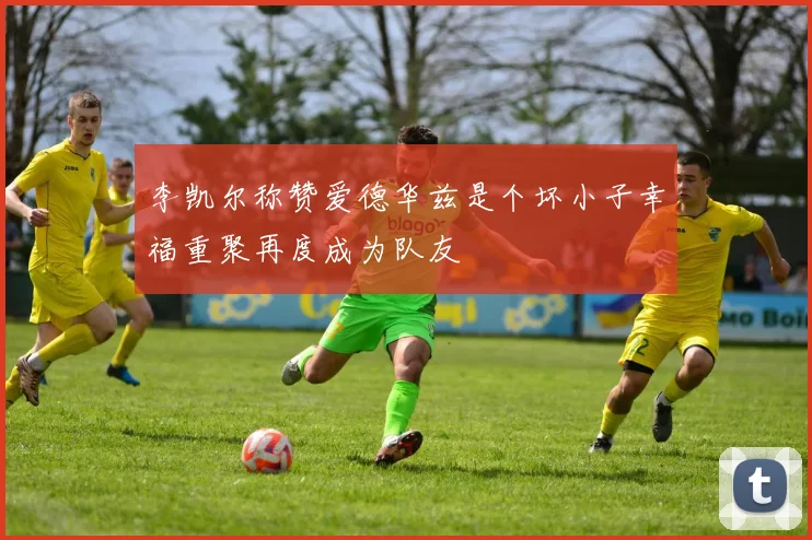 李凯尔称赞爱德华兹是个坏小子幸福重聚再度成为队友