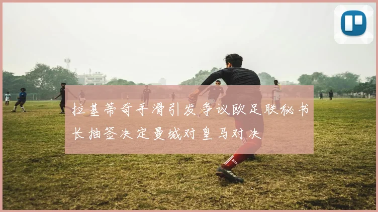 拉基蒂奇手滑引发争议欧足联秘书长抽签决定曼城对皇马对决