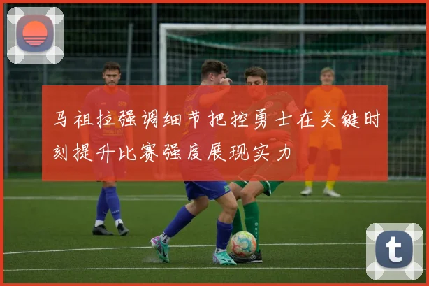 马祖拉强调细节把控勇士在关键时刻提升比赛强度展现实力