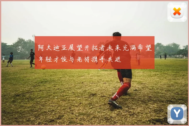 阿夫迪亚展望开拓者未来充满希望年轻才俊与老将携手共进