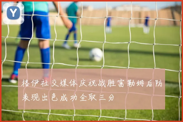 格伊社交媒体庆祝战胜富勒姆后防表现出色成功全取三分