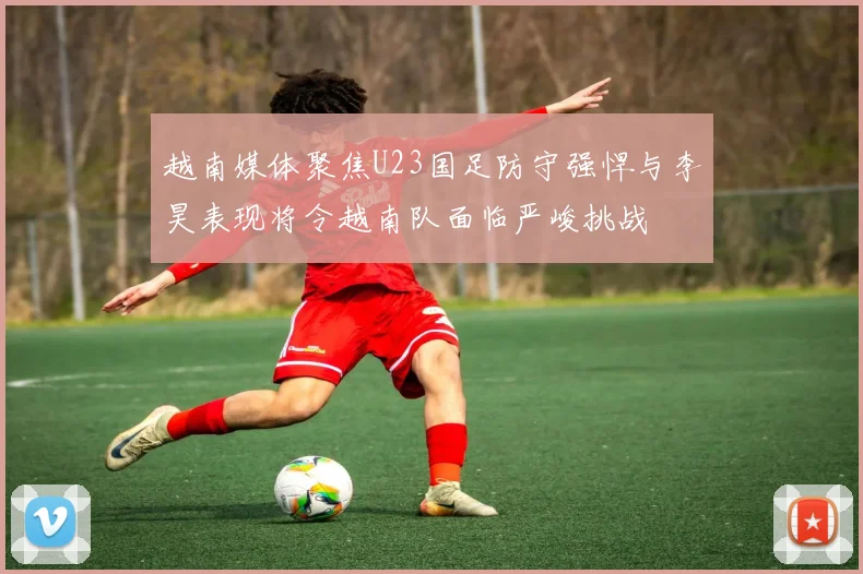 越南媒体聚焦U23国足防守强悍与李昊表现将令越南队面临严峻挑战