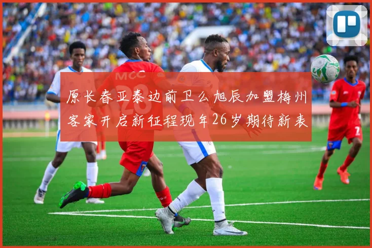 原长春亚泰边前卫么旭辰加盟梅州客家开启新征程现年26岁期待新表现