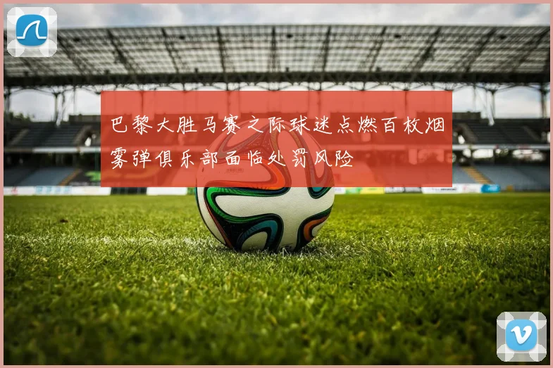 巴黎大胜马赛之际球迷点燃百枚烟雾弹俱乐部面临处罚风险