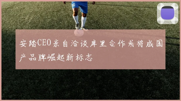 安踏CEO亲自洽谈库里合作或将成国产品牌崛起新标志