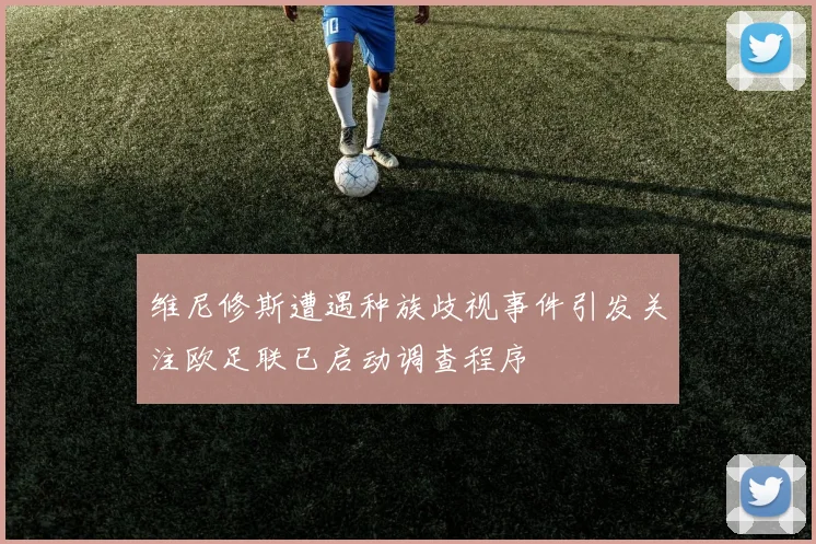 维尼修斯遭遇种族歧视事件引发关注欧足联已启动调查程序