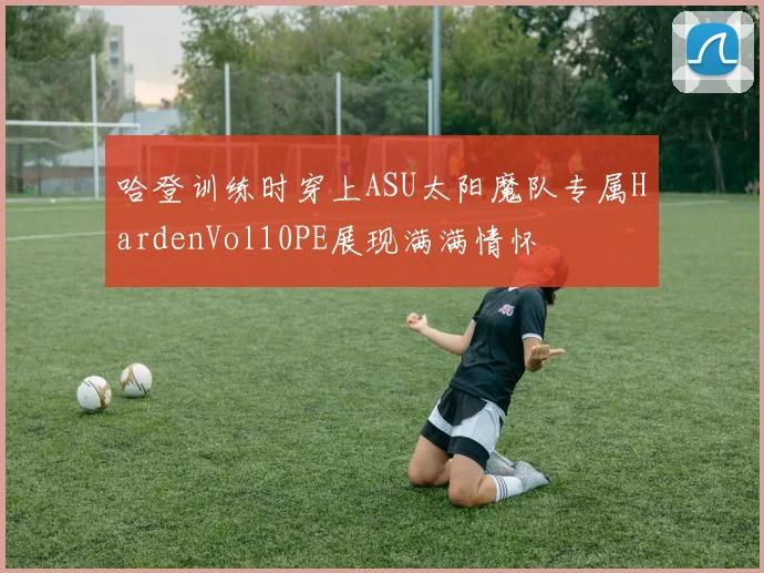 哈登训练时穿上ASU太阳魔队专属HardenVol10PE展现满满情怀