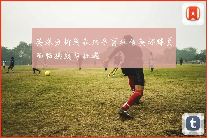 英媒分析阿森纳冬窗租借英超球员面临挑战与机遇