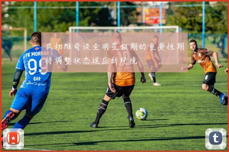 武切维奇谈全明星假期的重要性期待调整状态适应新环境