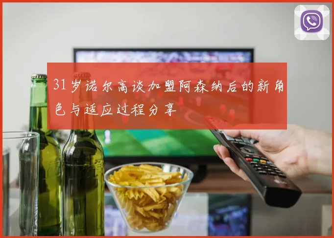 31岁诺尔高谈加盟阿森纳后的新角色与适应过程分享