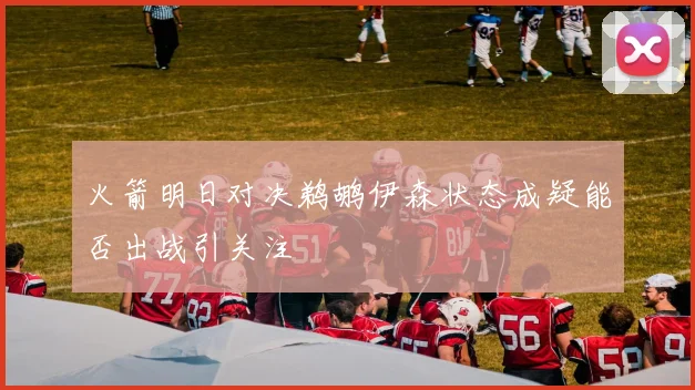 火箭明日对决鹈鹕伊森状态成疑能否出战引关注