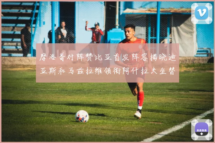 摩洛哥对阵赞比亚首发阵容揭晓迪亚斯和马兹拉维领衔阿什拉夫坐替补席