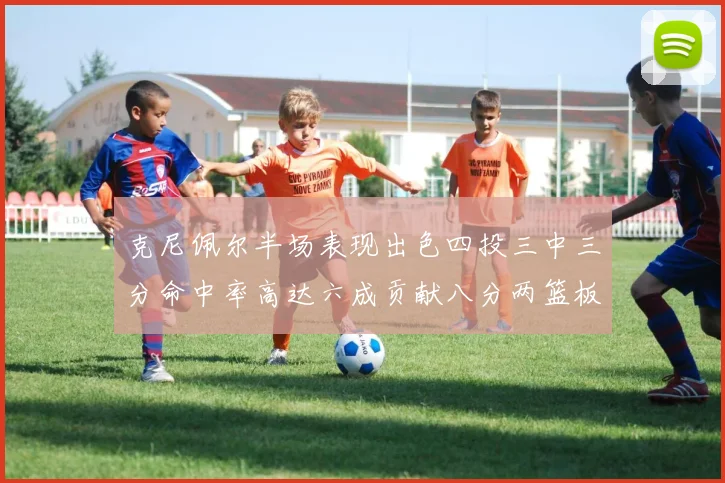 克尼佩尔半场表现出色四投三中三分命中率高达六成贡献八分两篮板