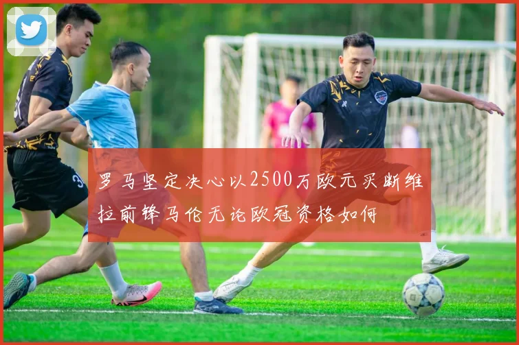 罗马坚定决心以2500万欧元买断维拉前锋马伦无论欧冠资格如何