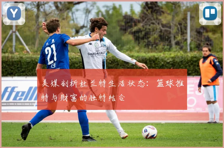 美媒剖析杜兰特生活状态：篮球推特与财富的独特结合