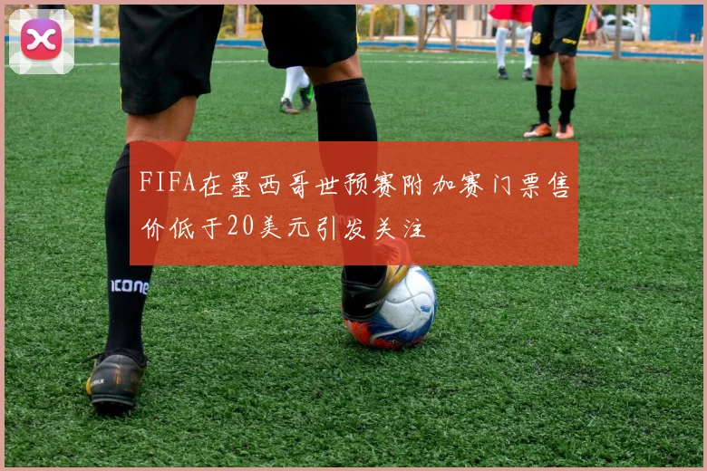 FIFA在墨西哥世预赛附加赛门票售价低于20美元引发关注